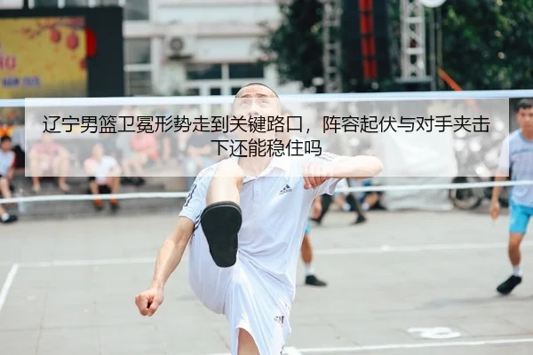 辽宁男篮卫冕形势走到关键路口，阵容起伏与对手夹击下还能稳住吗