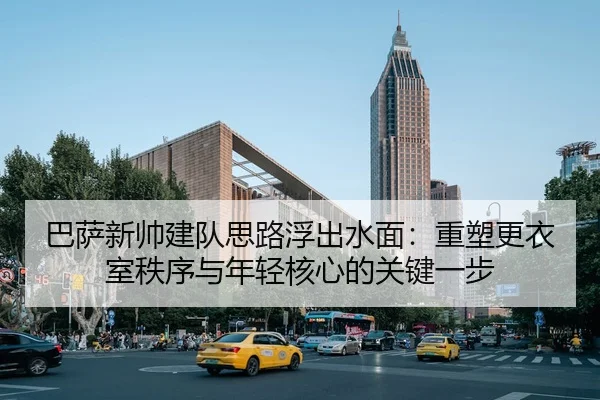 巴萨新帅建队思路浮出水面：重塑更衣室秩序与年轻核心的关键一步